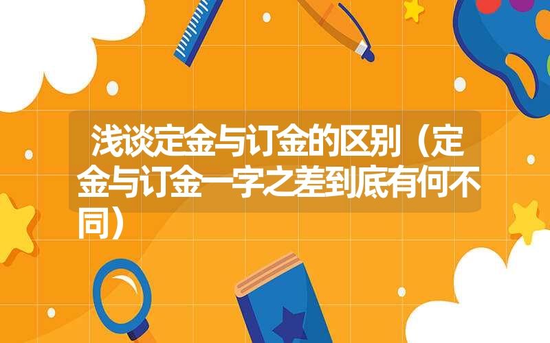 <font color='1677721'>浅谈定金与订金的区别（定金与订金一字之差到底有何不同）</font>