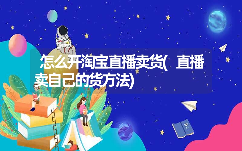 怎么开淘宝直播卖货(直播卖自己的货方法) 怎么开淘宝直播卖货(直播卖自己的货方法)