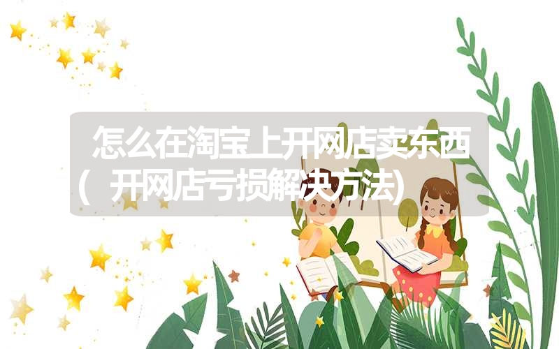 <font color='1677721'>怎么在淘宝上开网店卖东西(开网店亏损解决方法)</font>