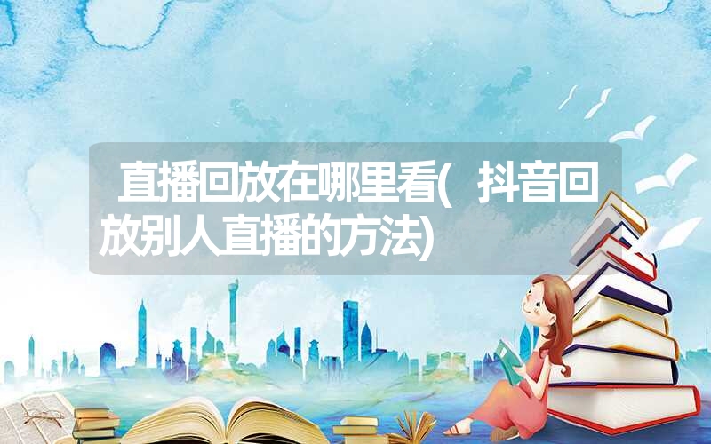 直播回放在哪里看(抖音回放别人直播的方法) 直播回放在哪里看(抖音回放别人直播的方法)