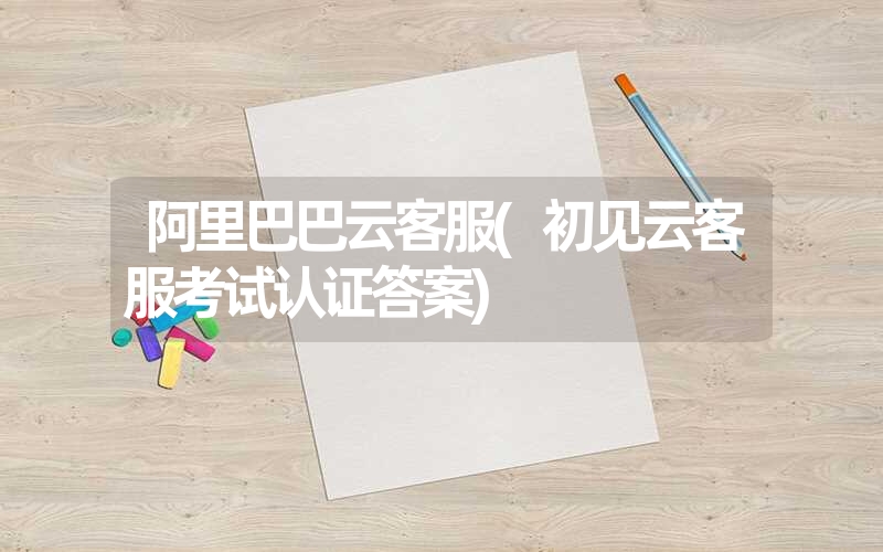 <font color='1677721'>阿里巴巴云客服(初见云客服考试认证答案)</font>