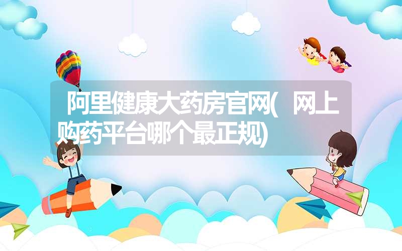 <font color='1677721'>阿里健康大药房凯发k8天生赢家一触即发官网(网上购药平台哪个最正规)</font>