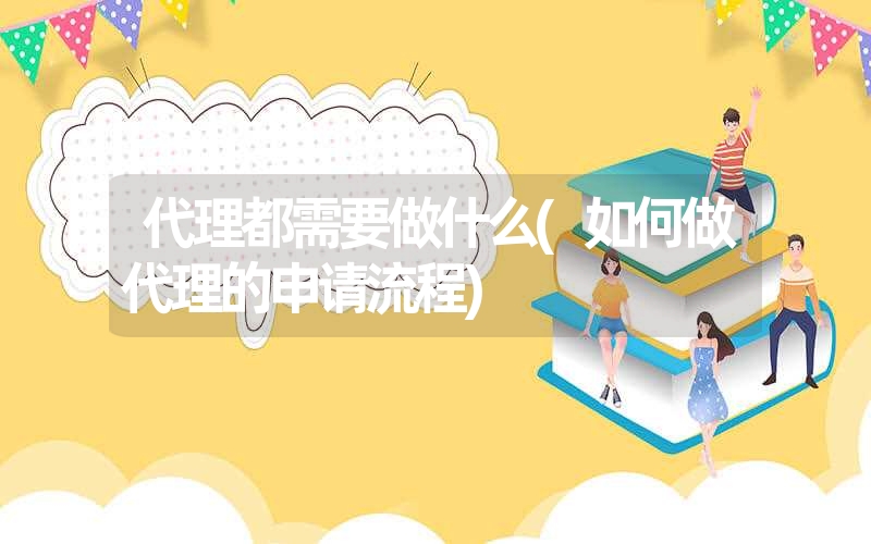 <font color='1677721'>代理都需要做什么(如何做代理的申请流程)</font>