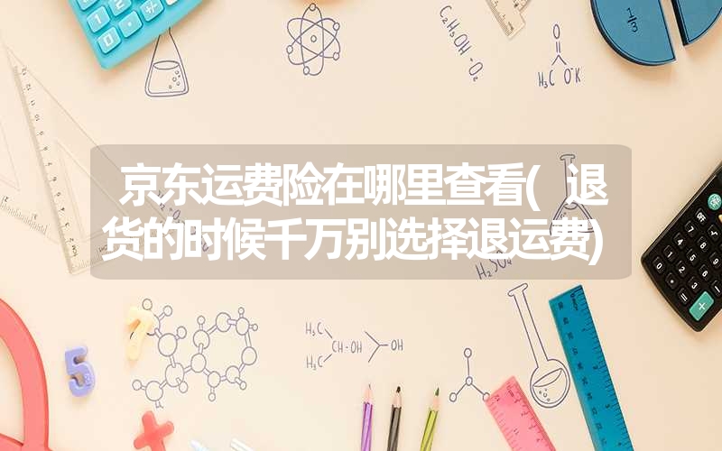 京东运费险在哪里查看(退货的时候千万别选择退运费) 京东运费险在哪里查看(退货的时候千万别选择退运费)