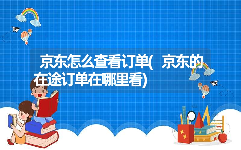 <font color='1677721'>京东怎么查看订单(京东的在途订单在哪里看)</font>
