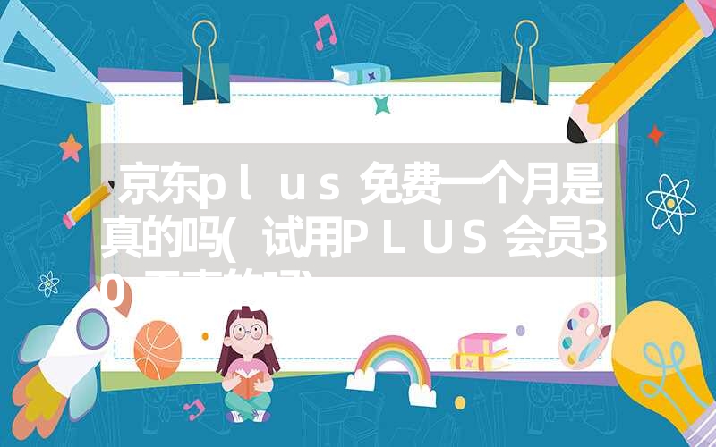 京东plus免费一个月是真的吗(试用plus会员30天真的吗)