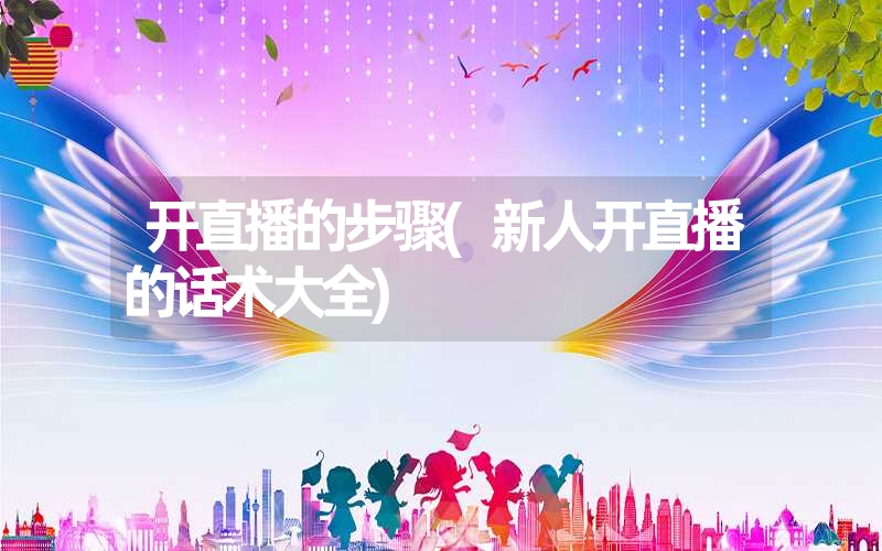 开直播的步骤(新人开直播的话术大全) 开直播的步骤(新人开直播的话术大全)