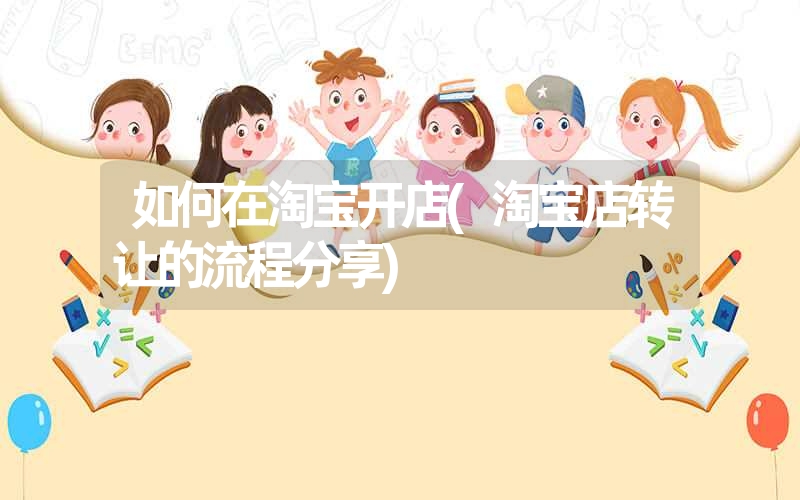 如何在淘宝开店(淘宝店转让的流程分享) 如何在淘宝开店(淘宝店转让的流程分享)