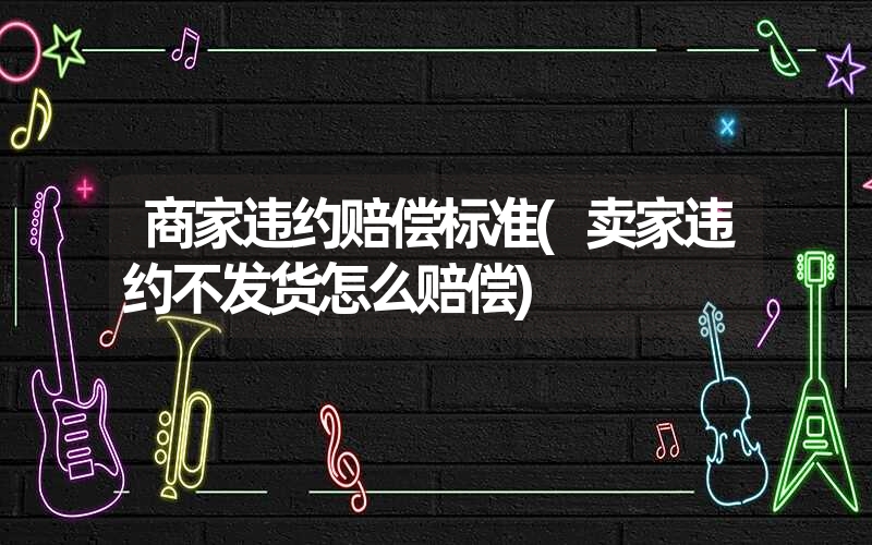 商家违约赔偿标准(卖家违约不发货怎么赔偿) 商家违约赔偿标准(卖家违约不发货怎么赔偿)