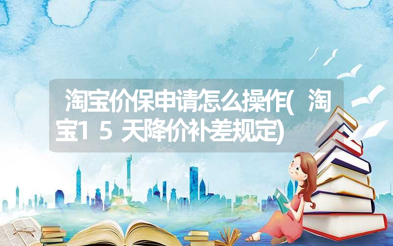 淘宝价保申请怎么操作(淘宝15天降价补差规定) 淘宝价保申请怎么操作(淘宝15天降价补差规定)