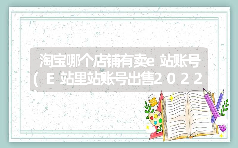 淘宝哪个店铺有卖e站账号(e站里站账号出售2022) 淘宝哪个店铺有卖e站账号(e站里站账号出售2022)
