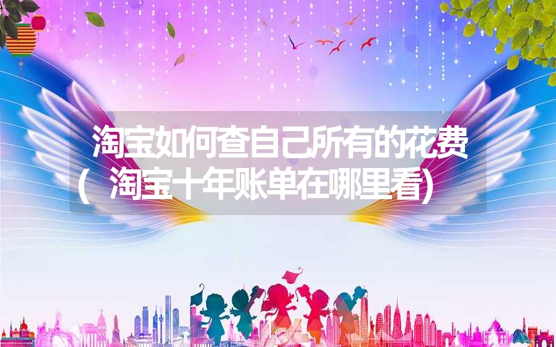 淘宝如何查自己所有的花费(淘宝十年账单在哪里看) 淘宝如何查自己所有的花费(淘宝十年账单在哪里看)