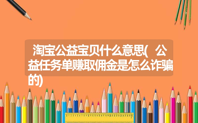 淘宝公益宝贝什么意思(公益任务单赚取佣金是怎么诈骗的) 淘宝公益宝贝什么意思(公益任务单赚取佣金是怎么诈骗的)