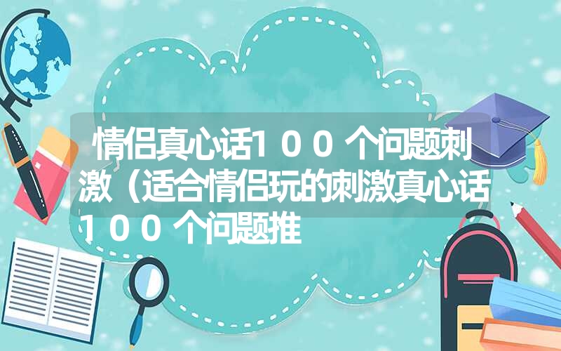 情侣真心话100个问题刺激(适合情侣玩的刺激真心话100个问题推 情侣真心话100个问题刺激(适合情侣玩的刺激真心话100个问题推