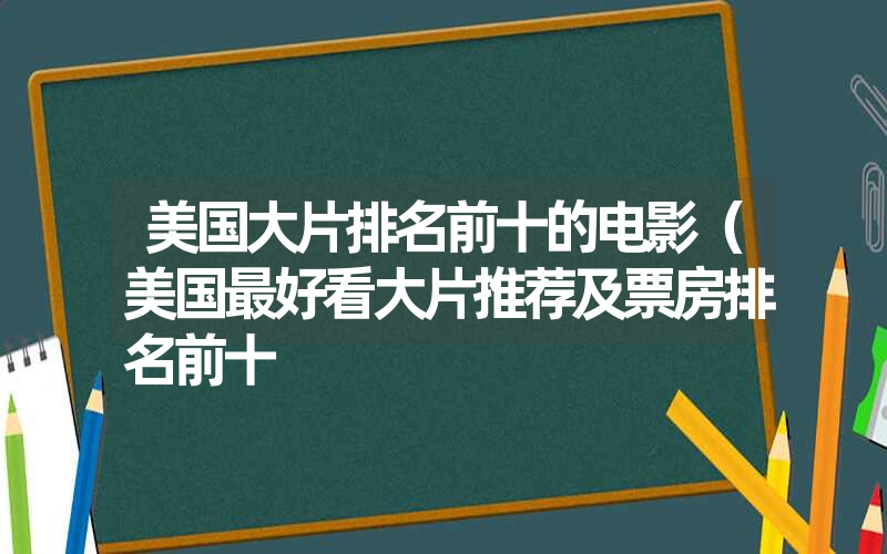 美国大片排名前十的电影(美国最好看大片推荐及票房排名前十 美国大片排名前十的电影(美国最好看大片推荐及票房排名前十