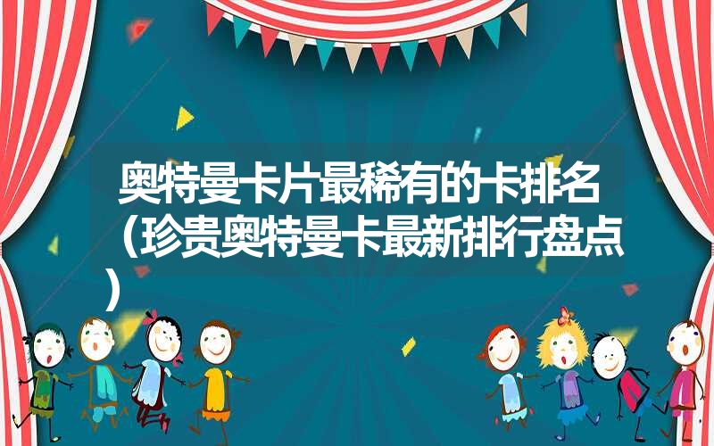 奥特曼卡片最稀有的卡排名(珍贵奥特曼卡最新排行盘点) 奥特曼卡片最稀有的卡排名(珍贵奥特曼卡最新排行盘点)