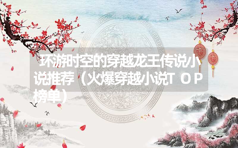 环游时空的穿越龙王传说小说推荐(火爆穿越小说top榜单) 环游时空的穿越龙王传说小说推荐(火爆穿越小说top榜单)