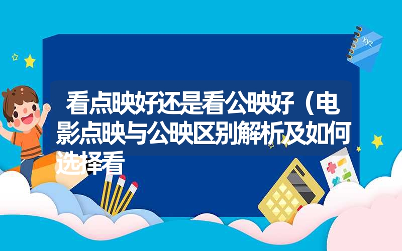 看点映好还是看公映好(电影点映与公映区别解析及如何选择看 看点映好还是看公映好(电影点映与公映区别解析及如何选择看