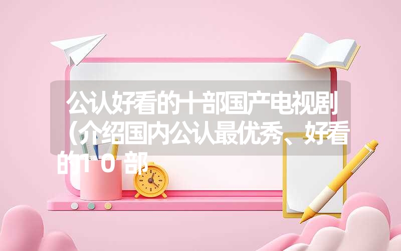 公认好看的十部国产电视剧(介绍国内公认最优秀、好看的10部 公认好看的十部国产电视剧(介绍国内公认最优秀、好看的10部