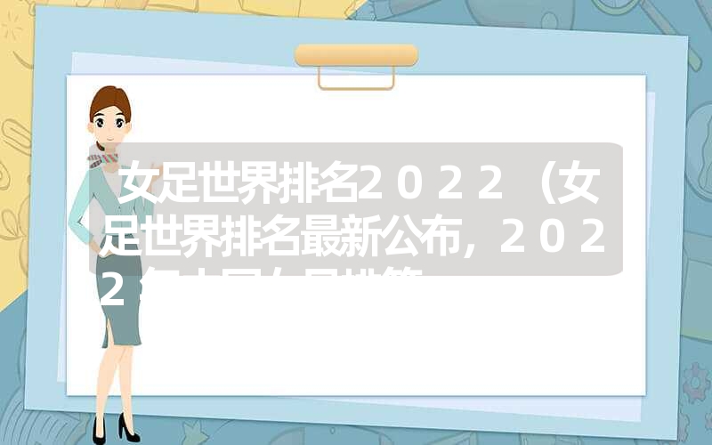 女足世界排名2022(女足世界排名最新公布,2022年中国女足排第 女足世界排名2022(女足世界排名最新公布,2022年中国女足排第