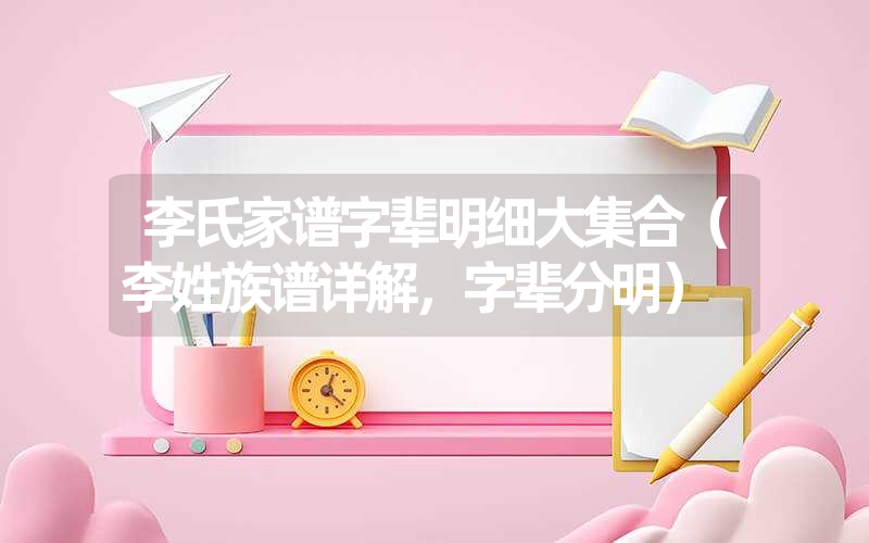 李氏家谱字辈明细大集合(李姓族谱详解,字辈分明) 李氏家谱字辈明细大集合(李姓族谱详解,字辈分明)