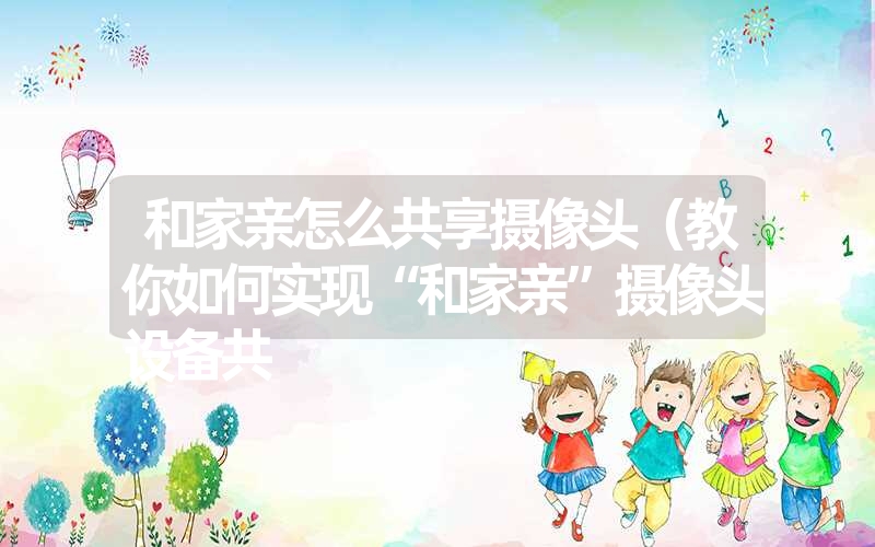 和家亲怎么共享摄像头(教你如何实现“和家亲”摄像头设备共 和家亲怎么共享摄像头(教你如何实现“和家亲”摄像头设备共