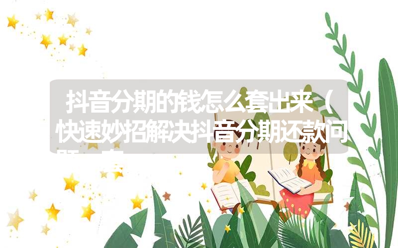 抖音分期的钱怎么套出来(快速妙招解决抖音分期还款问题,套 抖音分期的钱怎么套出来(快速妙招解决抖音分期还款问题,套