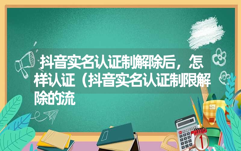 抖音实名认证制解除后,怎样认证(抖音实名认证制限解除的流 抖音实名认证制解除后,怎样认证(抖音实名认证制限解除的流