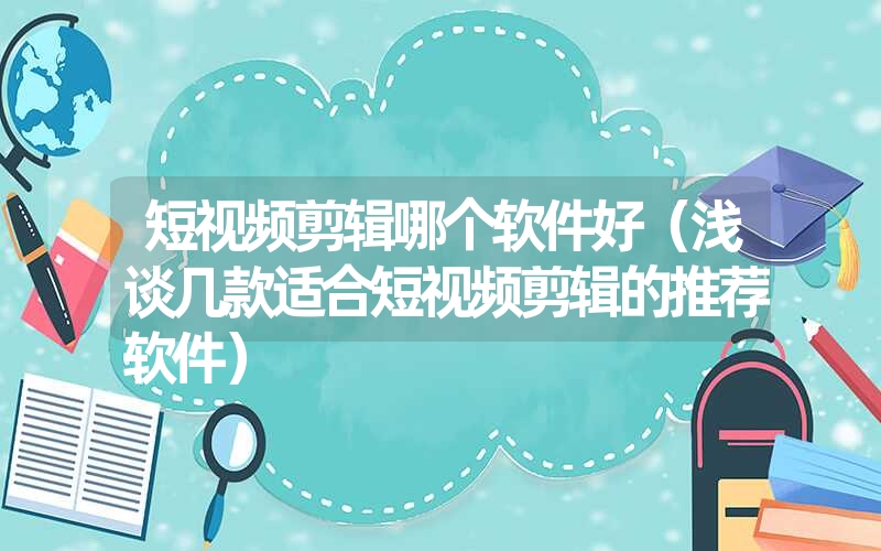 短视频剪辑哪个软件好(浅谈几款适合短视频剪辑的推荐软件) 短视频剪辑哪个软件好(浅谈几款适合短视频剪辑的推荐软件)