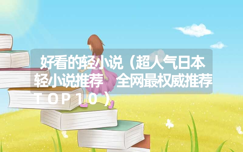 好看的轻小说(超人气日本轻小说推荐 全网最权威推荐top10) 好看的轻小说(超人气日本轻小说推荐 全网最权威推荐top10)