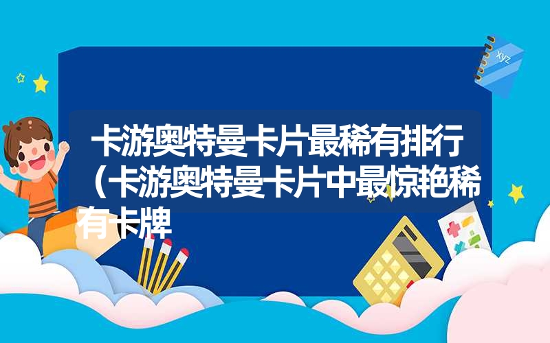 卡游奥特曼卡片最稀有排行(卡游奥特曼卡片中最惊艳稀有卡牌 卡游奥特曼卡片最稀有排行(卡游奥特曼卡片中最惊艳稀有卡牌