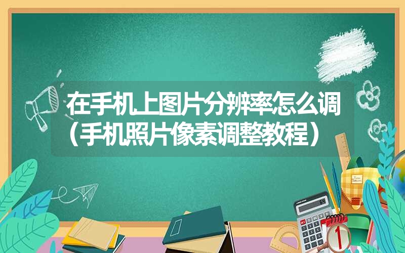 在手机上图片分辨率怎么调(手机照片像素调整教程) 在手机上图片分辨率怎么调(手机照片像素调整教程)