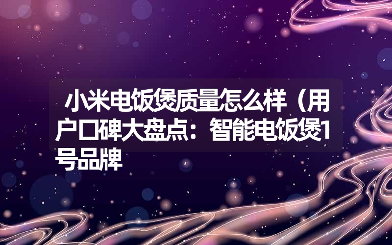 小米电饭煲质量怎么样(用户口碑大盘点:智能电饭煲1号品牌 小米电饭煲质量怎么样(用户口碑大盘点:智能电饭煲1号品牌