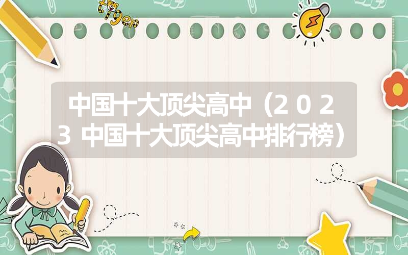 中国十大顶尖高中(2023中国十大顶尖高中排行榜) 中国十大顶尖高中(2023中国十大顶尖高中排行榜)