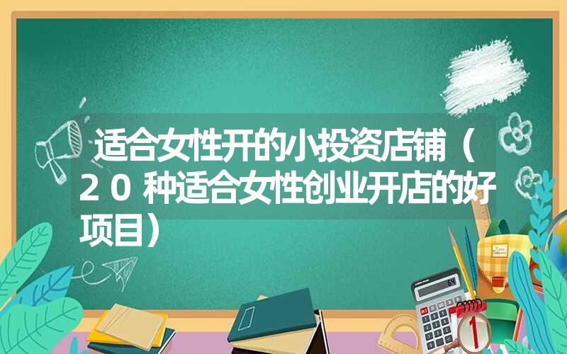 适合女性开的小投资店铺(20种适合女性创业开店的好项目) 适合女性开的小投资店铺(20种适合女性创业开店的好项目)