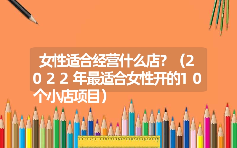 女性适合经营什么店？（2022年最适合女性开的10个小店项目）