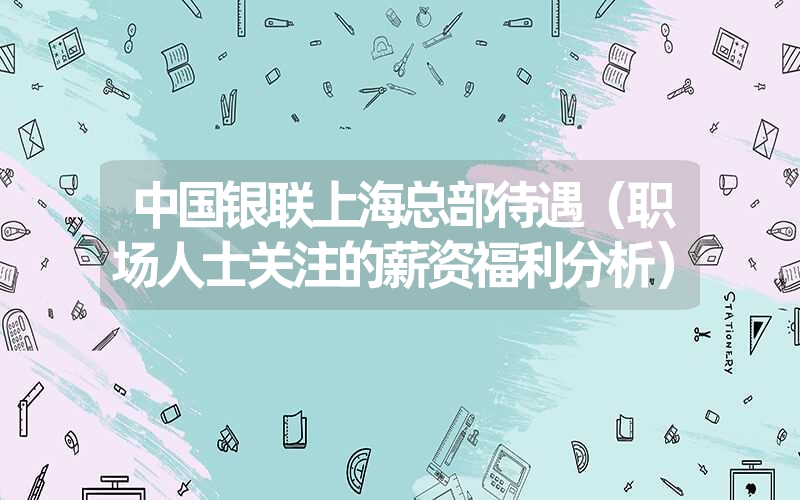 中国银联上海总部待遇(职场人士关注的薪资福利分析) 中国银联上海总部待遇(职场人士关注的薪资福利分析)
