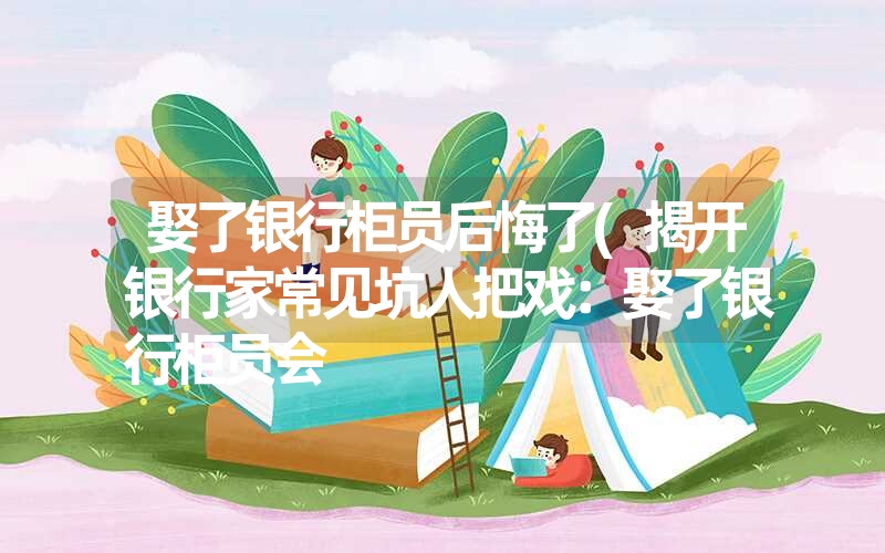娶了银行柜员后悔了(揭开银行家常见坑人把戏:娶了银行柜员会 娶了银行柜员后悔了(揭开银行家常见坑人把戏:娶了银行柜员会