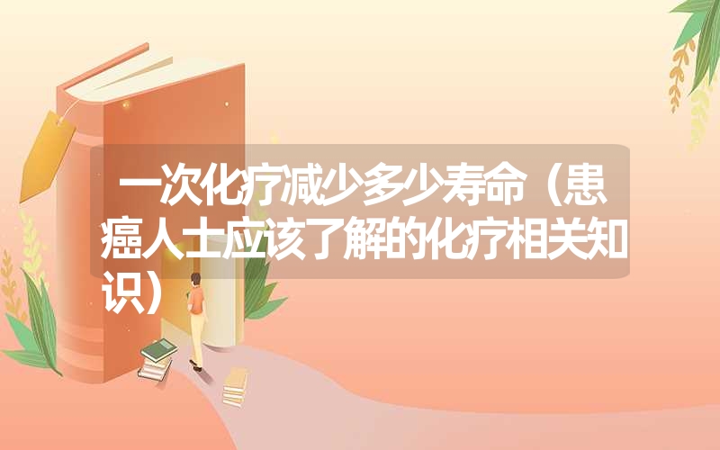 一次化疗减少多少寿命(患癌人士应该了解的化疗相关知识) 一次化疗减少多少寿命(患癌人士应该了解的化疗相关知识)