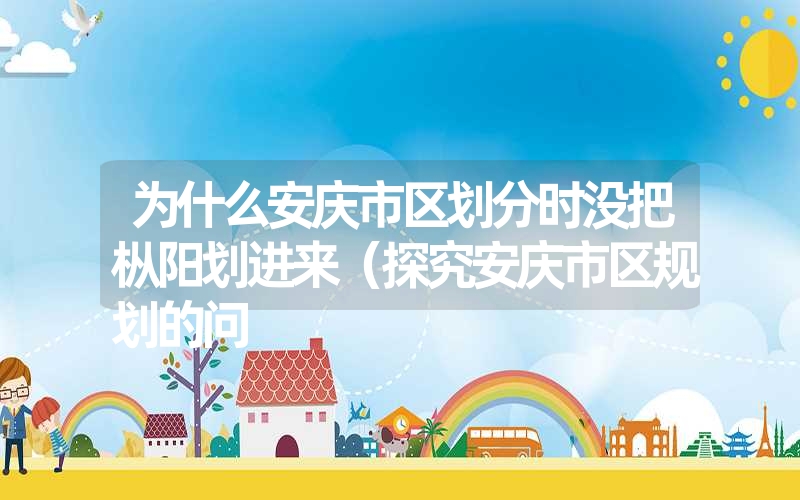 为什么安庆市区划分时没把枞阳划进来(探究安庆市区规划的问 为什么安庆市区划分时没把枞阳划进来(探究安庆市区规划的问