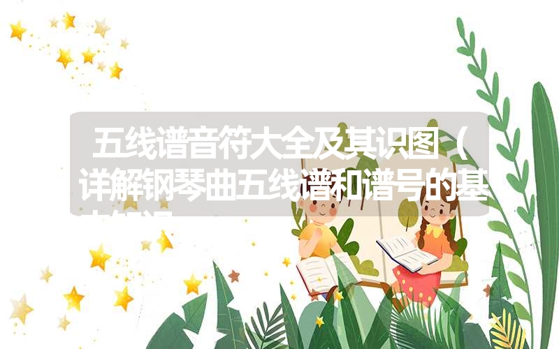 五线谱音符大全及其识图(详解钢琴曲五线谱和谱号的基本知识 五线谱音符大全及其识图(详解钢琴曲五线谱和谱号的基本知识