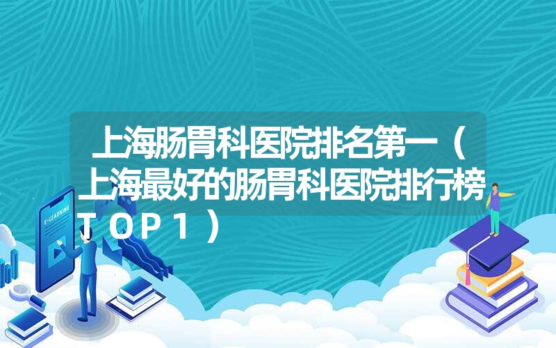 上海肠胃科医院排名第一(上海最好的肠胃科医院排行榜top1) 上海肠胃科医院排名第一(上海最好的肠胃科医院排行榜top1)