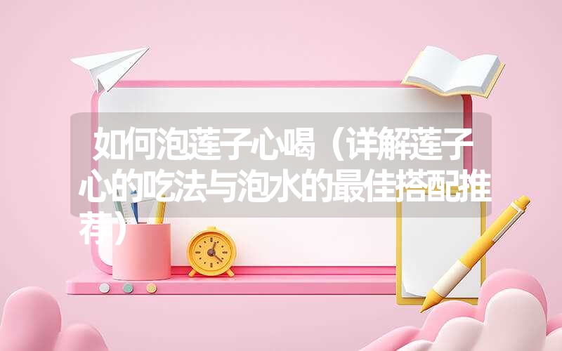 如何泡莲子心喝（详解莲子心的吃法与泡水的最佳搭配推荐）