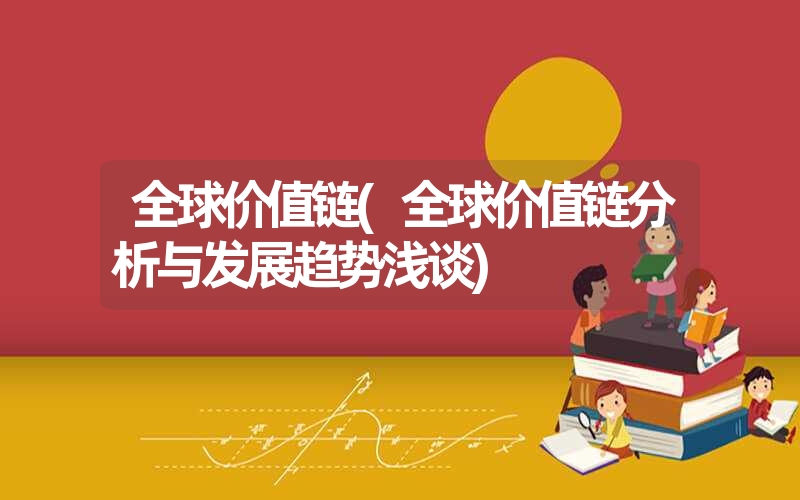 全球价值链(全球价值链分析与发展趋势浅谈) 全球价值链(全球价值链分析与发展趋势浅谈)