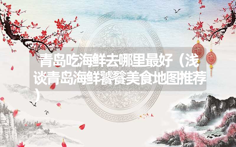 青岛吃海鲜去哪里最好(浅谈青岛海鲜饕餮美食地图推荐) 青岛吃海鲜去哪里最好(浅谈青岛海鲜饕餮美食地图推荐)