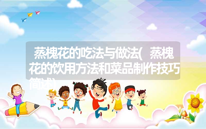 <font color='1677721'>蒸槐花的吃法与做法(蒸槐花的饮用方法和菜品制作技巧简述)</font>