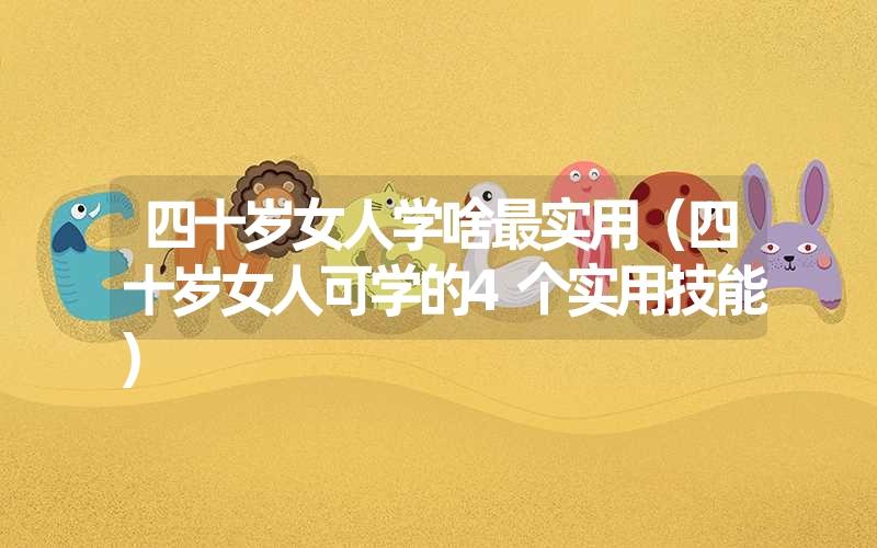 四十岁女人学啥最实用(四十岁女人可学的4个实用技能) 四十岁女人学啥最实用(四十岁女人可学的4个实用技能)
