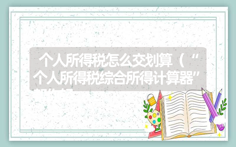 个人所得税怎么交划算(“个人所得税综合所得计算器”帮你轻 个人所得税怎么交划算(“个人所得税综合所得计算器”帮你轻