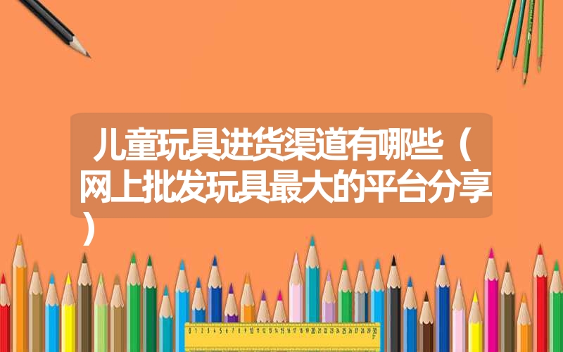 儿童玩具进货渠道有哪些(网上批发玩具最大的平台分享) 儿童玩具进货渠道有哪些(网上批发玩具最大的平台分享)
