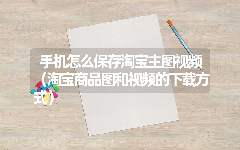 手机怎么保存淘宝主图视频(淘宝商品图和视频的下载方式) 手机怎么保存淘宝主图视频(淘宝商品图和视频的下载方式)